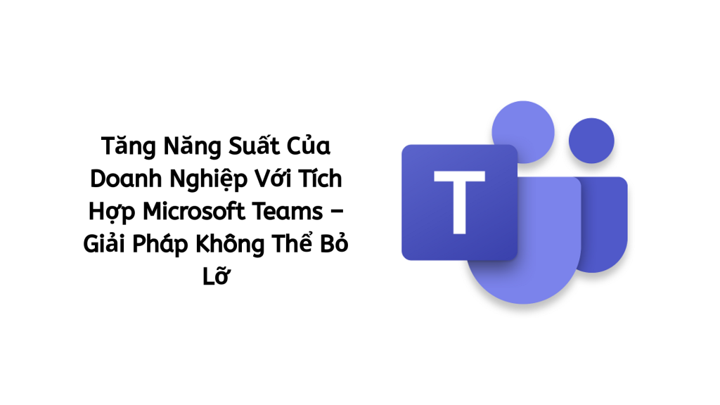 Tăng Năng Suất Của Doanh Nghiệp Với Tích Hợp Microsoft Teams – Giải Pháp Không Thể Bỏ Lỡ