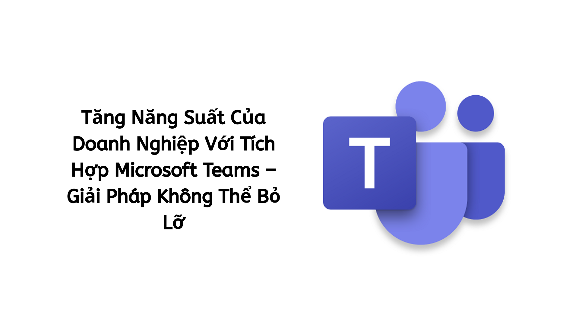 Tăng Năng Suất Của Doanh Nghiệp Với Tích Hợp Microsoft Teams – Giải Pháp Không Thể Bỏ Lỡ